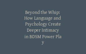 Beyond the Whip: How Language and Psychology Create Deeper Intimacy in BDSM Power Play