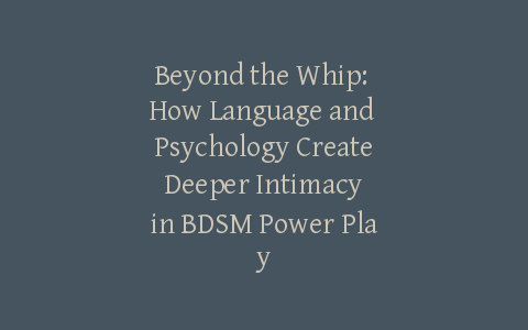 Beyond the Whip: How Language and Psychology Create Deeper Intimacy in BDSM Power Play
