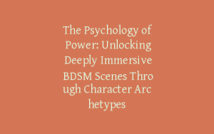 The Psychology of Power: Unlocking Deeply Immersive BDSM Scenes Through Character Archetypes