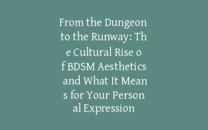 From the Dungeon to the Runway: The Cultural Rise of BDSM Aesthetics and What It Means for Your Personal Expression