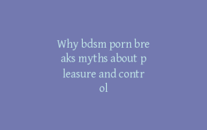 Why bdsm porn breaks myths about pleasure and control
