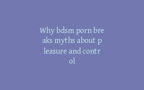 Why bdsm porn breaks myths about pleasure and control