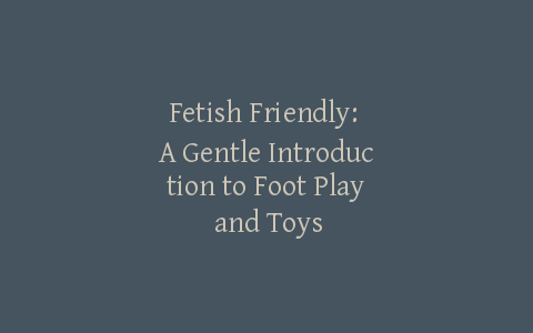 Fetish Friendly: A Gentle Introduction to Foot Play and Toys