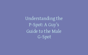 Understanding the P-Spot: A Guy’s Guide to the Male G-Spot