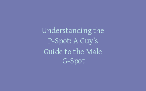 Understanding the P-Spot: A Guy’s Guide to the Male G-Spot